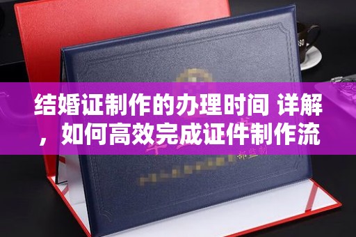 平原结婚证制作的办理时间 详解，如何高效完成证件制作流程